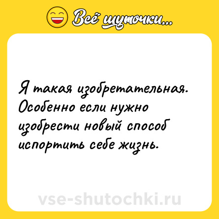 Шутка: Я такая изобретательная. Особенно если нужно изобрести новый способ испортить себе жизнь.