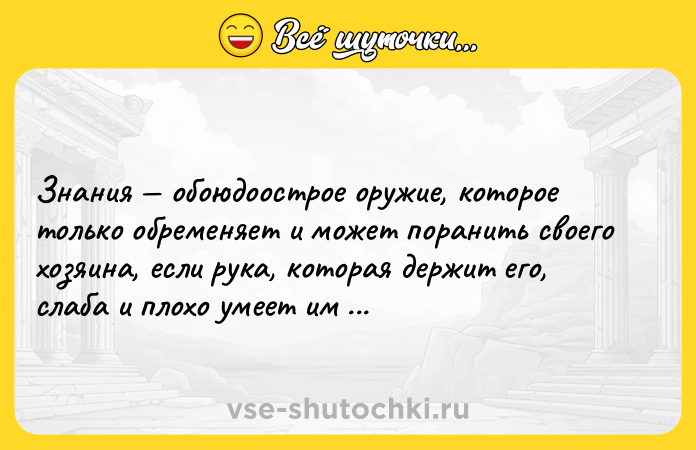 Цитата: Знания обоюдоострое оружие, которое только обременяет и может поранить своего хозяина, если рука, которая держит его, слаба и плохо умеет им пользоваться.
