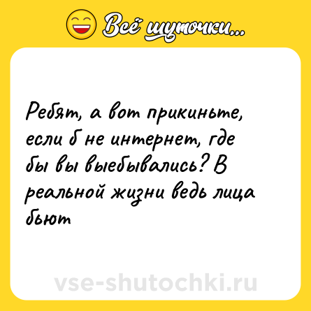 Шутка: Ребят, а вот прикиньте, если б не интернет, где бы вы выебывались? В реальной жизни ведь лица бьют