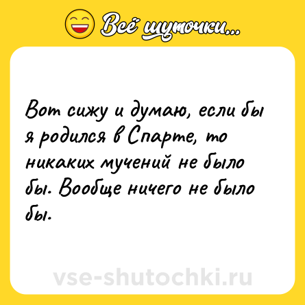 Шутка: Вот сижу и думаю, если бы я родился в Спарте, то никаких мучений не было бы. Вообще ничего не было бы.