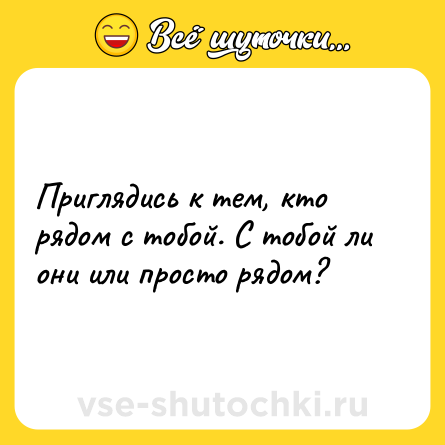 Шутка: Приглядись к тем, кто рядом с тобой. С тобой ли они или просто рядом?