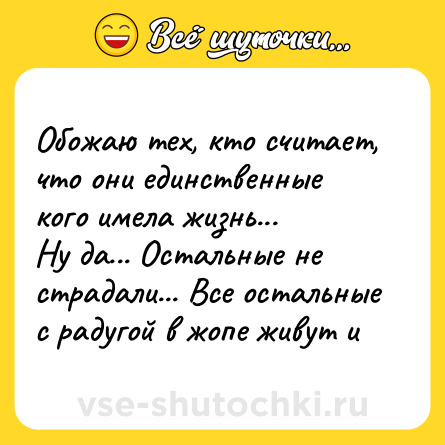 Шутка: Обожаю тех, кто считает, что они единственные кого имела жизнь... Ну да... Остальные не страдали... Все остальные с радугой в жопе живут и