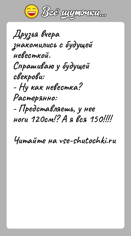 История: Друзья вчера знакомились с будущей невесткой.Спрашиваю у будущей свекрови:- Ну как невестка?Растерянно:- Представляешь, у нее ноги 120см!? А я вся