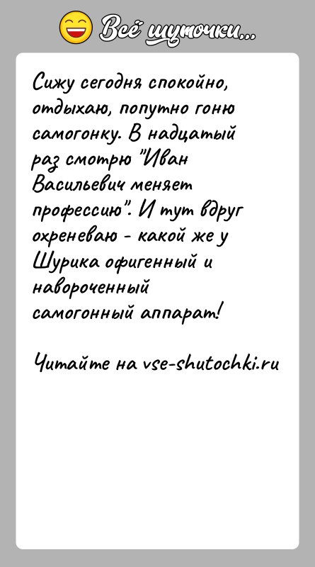 История: Сижу сегодня спокойно, отдыхаю, попутно гоню самогонку. В надцатый раз смотрю Иван Васильевич меняет профессию . И тут вдруг охреневаю -
