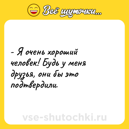 Шутка: - Я очень хороший человек! Будь у меня друзья, они бы это подтвердили.