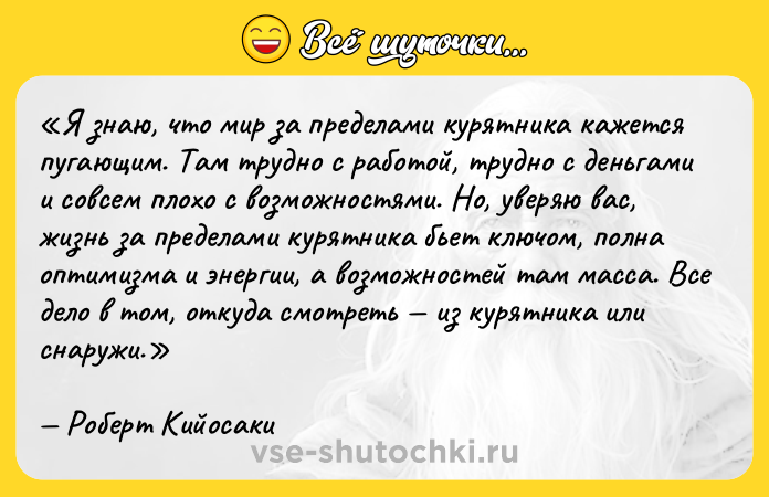Цитата: Я знаю, что мир за пределами курятника кажется пугающим. Там трудно с работой, трудно с деньгами и совсем плохо с возможностями. Но, уверяю вас, жизнь за пределами курятника бьет ключом, полна оптимизма и энергии, а возможностей там масса. Все дело в том, откуда смотреть из курятника или снаружи.Роберт Кийосаки