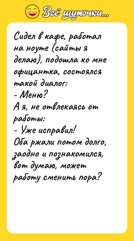 Шутка: Сидел в кафе, работал на ноуте (сайты я делаю), подошла ко мне офицантка, состоялся такой диалог:- Меню?А я, не отвлекаясь от работы:- Уже исправил!Оба ржали потом долго, заодно и познакомился, вот думаю, может работу сменить пора?