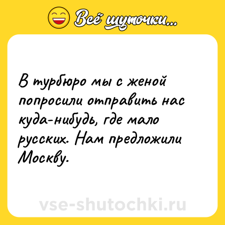 Шутка: В турбюро мы с женой попросили отправить нас куда-нибудь, где мало русских. Нам предложили Москву.