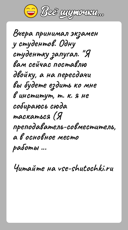 История: Вчера принимал экзамен у студентов. Одну студентку запугал. Я вам сейчас поставлю двойку, а на пересдачи вы будете ездить ко