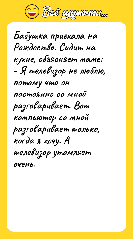 Шутка: Бабушка приехала на Рождество. Сидит на кухне, объясняет маме:- Я телевизор не люблю, потому что он постоянно со мной разговаривает. Вот компьютер со мной разговаривает только, когда я хочу. А телевизор утомляет очень.