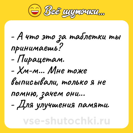 Шутка: - А что это за таблетки ты принимаешь?<br>- Пирацетам.<br>- Хм-м... Мне тоже выписывали, только я не помню, зачем они...<br>- Для улучшения памяти.