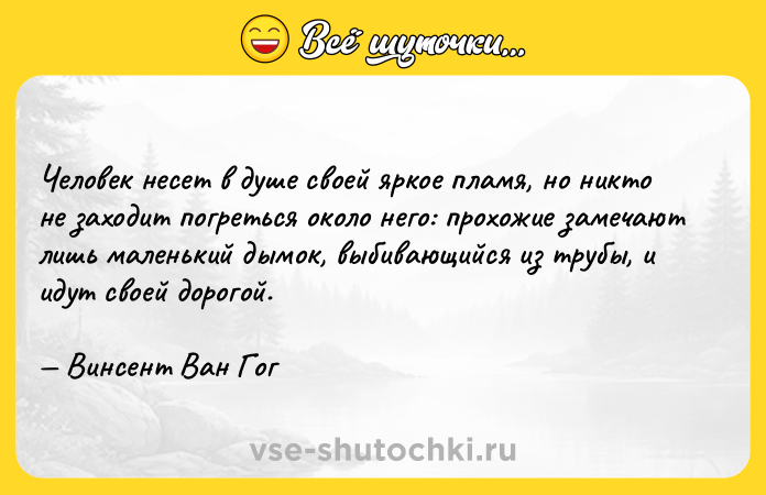 Цитата: Человек несет в душе своей яркое пламя, но никто не заходит погреться около него: прохожие замечают лишь маленький дымок, выбивающийся из трубы, и идут своей дорогой. Винсент Ван Гог