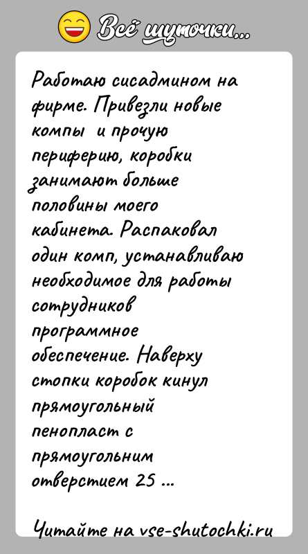 История: Работаю сисадмином на фирме. Привезли новые компы и прочую периферию, коробки занимают больше половины моего кабинета. Распаковал один комп,