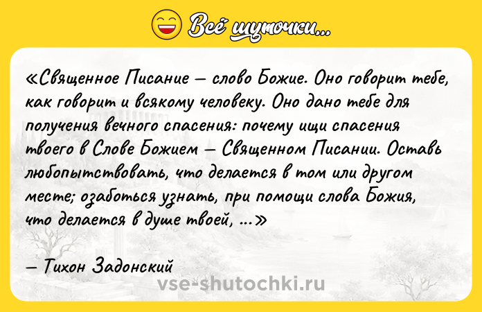 Цитата: Священное Писание слово Божие. Оно говорит тебе, как говорит и всякому человеку. Оно дано тебе для получения вечного спасения: почему ищи спасения твоего в Слове Божием Священном Писании. Оставь любопытствовать, что делается в том или другом месте озаботься узнать, при помощи слова Божия, что делается в душе твоей, к какой ты идешь окончательной цели, к погибели или ко спасению, на каком пути ты находишься, на пути ли праведных или на пути нечестивых?Тихон Задонский