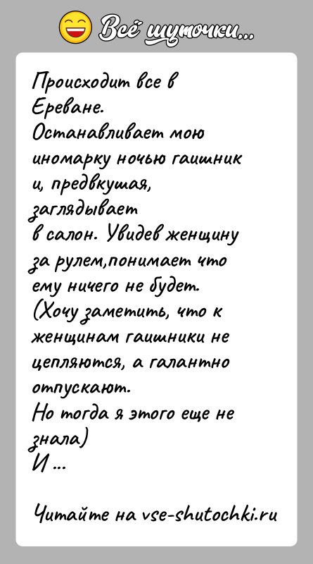 История: Происходит все в Ереване.Останавливает мою иномарку ночью гаишник и, предвкушая, заглядываетв салон. Увидев женщину за рулем,понимает что ему ничего не