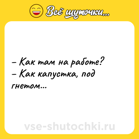 Шутка: – Как там на работе?<br>– Как капустка, под гнетом...