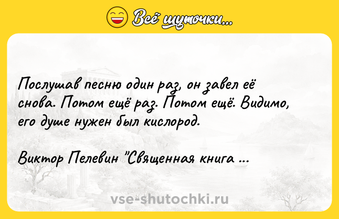 Цитата: Послушав песню один раз, он завел её снова. Потом ещё раз. Потом ещё. Видимо, его душе нужен был кислород.Виктор Пелевин Священная книга оборотня