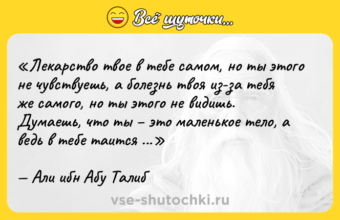 Цитата: Лекарство твое в тебе самом, но ты этого не чувствуешь, а болезнь твоя из-за тебя же самого, но ты этого не видишь. Думаешь, что ты это маленькое тело, а ведь в тебе таится (свернут) огромный мир.Али ибн Абу Талиб