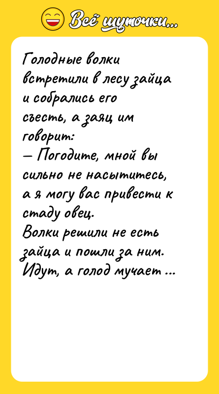 Шутка: Голодные волки встретили в лесу зайца и собрались его съесть, а заяц им говорит: Погодите, мной вы сильно не насытитесь, а я могу вас привести к стаду овец.Волки решили не есть зайца и пошли за ним. Идут, а голод мучает все сильнее, они значит спрашивают: Долго еще идти?Заяц им отвечает: Вот, сразу за горой, которая перед нами.Начали подниматься на гору, и тут волки не совладали волки с голодом, набросились на зайца и съели. Наесться не наелись, голод мучает, но соблазна перед глазами больше нет. Поднялись на гору и видят стадо овец. Сытно отобедали, и тут один значит говорит: Как-то нехорошо с зайцем получилосьДругой: Да уж... Пойдемте, останки что ли захороним?Вернулись, похоронили зайца, поставили камень на могилку и думают, что же написать: Другу зайцу? не пойдет, не поймут, зачем друзья его съели. Врагу зайцу? - тоже не пойдет, какой же он враг, когда привел их к стаду овец.Думали, думали, и написали: Нашему партнеру по бизнесу зайцу .