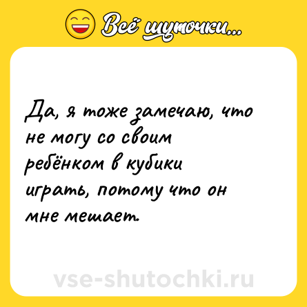Шутка: Да, я тоже замечаю, что не могу со своим ребёнком в кубики играть, потому что он мне мешает.