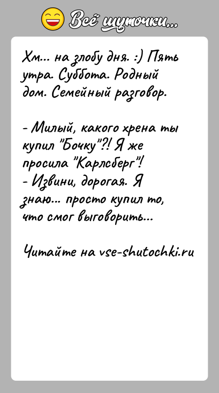 История: Хм... на злобу дня. :) Пять утра. Суббота. Родный дом. Семейный разговор.- Милый, какого хрена ты купил Бочку ?! Я же