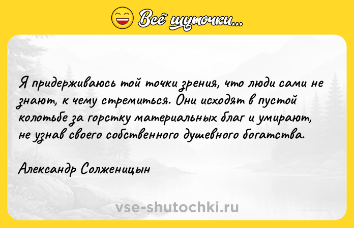 Цитата: Я придерживаюсь той точки зрения, что люди сами не знают, к чему стремиться. Они исходят в пустой колотьбе за горстку материальных благ и умирают, не узнав своего собственного душевного богатства. Александр Солженицын
