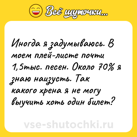 Шутка: Иногда я задумываюсь. В моем плей-листе почти 1,5тыс. песен. Около 70% я знаю наизусть. Так какого хрена я не могу выучить хоть один билет?