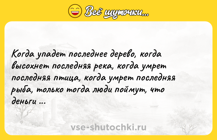 Цитата: Когда упадет последнее дерево, когда высохнет последняя река, когда умрет последняя птица, когда умрет последняя рыба, только тогда люди поймут, что деньги нельзя есть. Индейская пословица