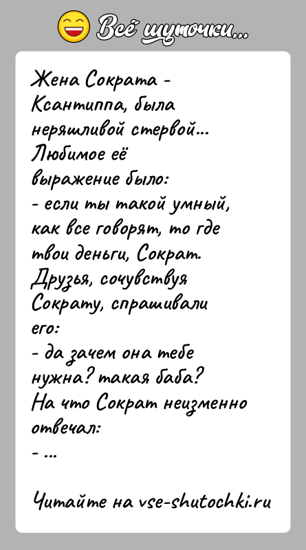 История: Жена Сократа - Ксантиппа, была неряшливой стервой... Любимое еёвыражение было:- если ты такой умный, как все говорят, то где твои