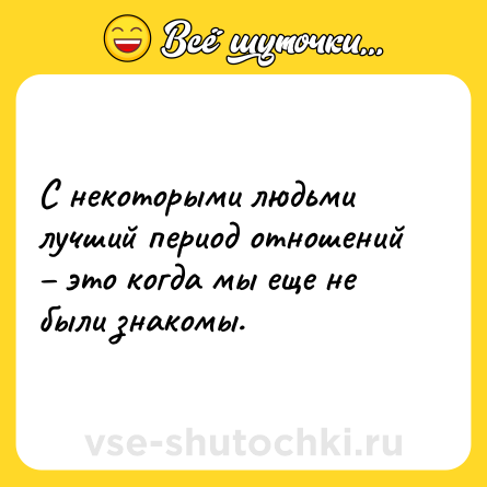 Шутка: С некоторыми людьми лучший период отношений – это когда мы еще не были знакомы.