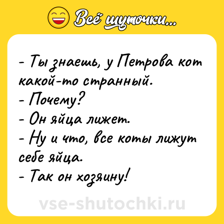 Шутка: - Ты знаешь, у Петрова кот какой-то странный.<br>- Почему?<br>- Он яйца лижет.<br>- Ну и что, все коты лижут себе яйца.<br>- Так он хозяину!
