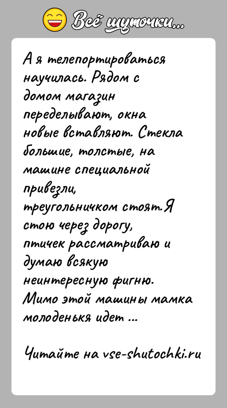 История: А я телепортироваться научилась. Рядом с домом магазин переделывают, окна новые вставляют. Стекла большие, толстые, на машине специальной привезли, треугольничком