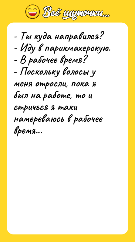 Шутка: - Ты куда направился?- Иду в парикмахерскую.- В рабочее время?- Поскольку волосы у меня отросли, пока я был на работе, то и стричься я таки намереваюсь в рабочее время...