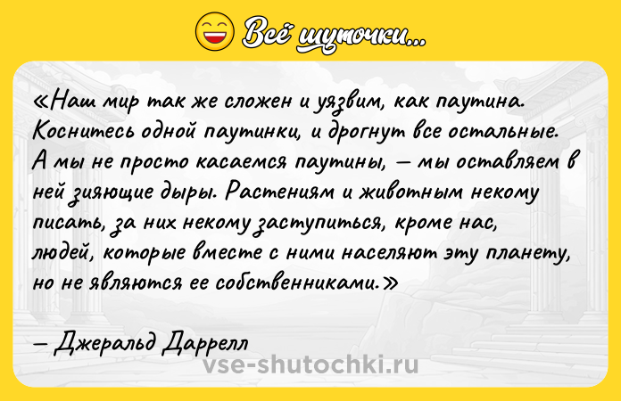 Цитата: Наш мир так же сложен и уязвим, как паутина. Коснитесь одной паутинки, и дрогнут все остальные. А мы не просто касаемся паутины, мы оставляем в ней зияющие дыры. Растениям и животным некому писать, за них некому заступиться, кроме нас, людей, которые вместе с ними населяют эту планету, но не являются ее собственниками.Джеральд Даррелл