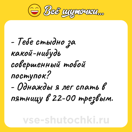 Шутка: - Тебе стыдно за какой-нибудь совершенный тобой поступок?<br>- Однажды я лег спать в пятницу в 22-00 трезвым.
