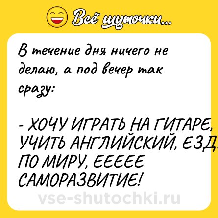 Шутка: В течение дня ничего не делаю, а под вечер так сразу: <br><br>- ХОЧУ ИГРАТЬ НА ГИТАРЕ, УЧИТЬ АНГЛИЙСКИЙ, ЕЗДИТЬ ПО МИРУ, ЕЕЕЕЕ САМОРАЗВИТИЕ!