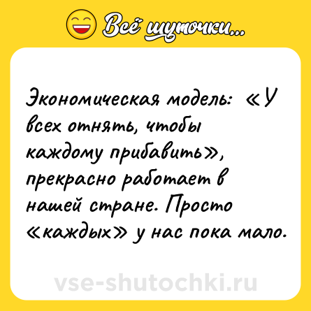 Шутка: Экономическая модель:  «У всех отнять, чтобы каждому прибавить»,  прекрасно работает в нашей стране. Просто  «каждых» у нас пока мало.