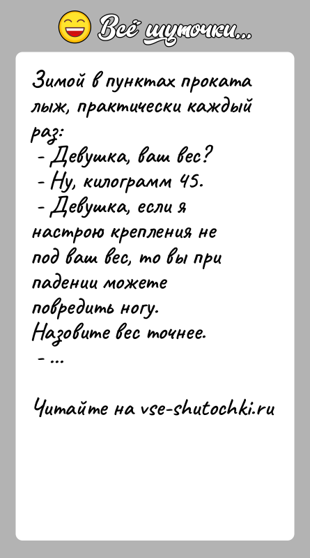 История: Зимой в пунктах проката лыж, практически каждый раз: - Девушка, ваш вес? - Ну, килограмм 45. - Девушка, если я