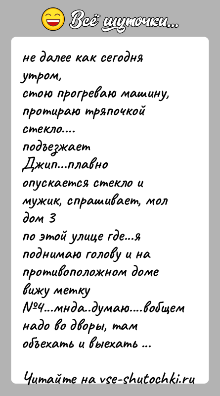 История: не далее как сегодня утром,стою прогреваю машину, протираю тряпочкой стекло....подъезжает Джип...плавно опускается стекло и мужик, спрашивает, мол дом 3по этой