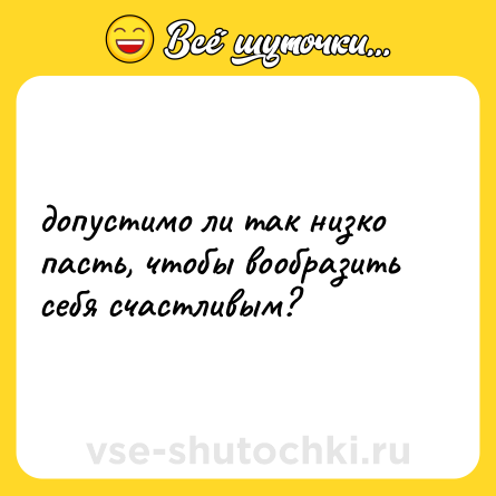Шутка: допустимо ли так низко пасть, чтобы вообразить себя счастливым?