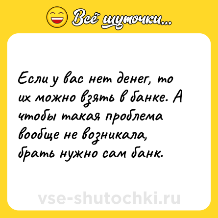 Шутка: Если у вас нет денег, то их можно взять в банке. А чтобы такая проблема вообще не возникала, брать нужно сам банк.