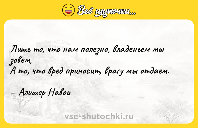 Цитата: Лишь то, что нам полезно, владеньем мы зовем, А то, что вред приносит, врагу мы отдаем. Алишер Навои
