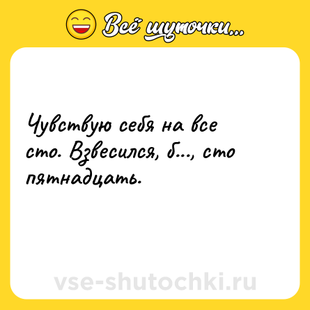 Шутка: Чувствую себя на все сто. Взвесился, б..., сто пятнадцать.<br>