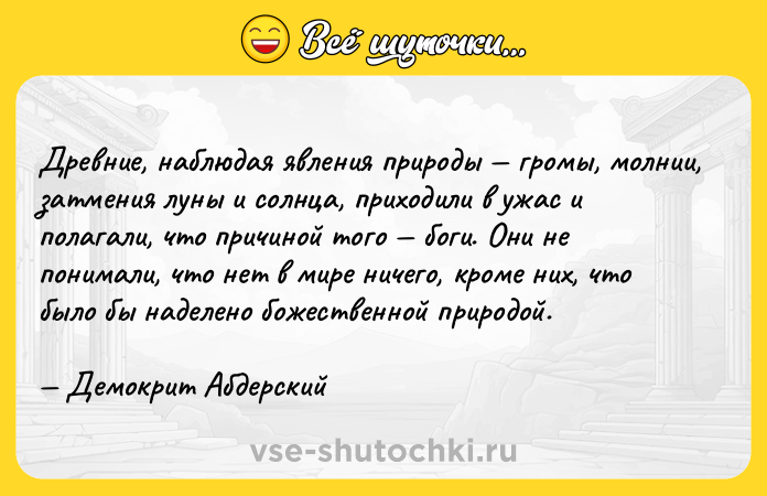 Цитата: Древние, наблюдая явления природы громы, молнии, затмения луны и солнца, приходили в ужас и полагали, что причиной того боги. Они не понимали, что нет в мире ничего, кроме них, что было бы наделено божественной природой. Демокрит Абдерский