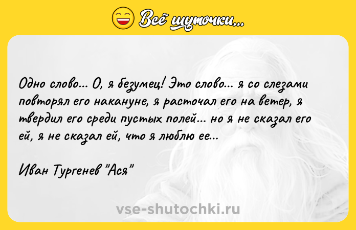 Цитата: Одно слово О, я безумец! Это слово я со слезами повторял его накануне, я расточал его на ветер, я твердил его среди пустых полей но я не сказал его ей, я не сказал ей, что я люблю ее Иван Тургенев Ася