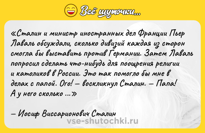 Цитата: Сталин и министр иностранных дел Франции Пьер Лаваль обсуждали, сколько дивизий каждая из сторон смогла бы выставить против Германии. Затем Лаваль попросил сделать что-нибудь для поощрения религии и католиков в России. Это так помогло бы мне в делах с папой . Ого! воскликнул Сталин. Папа! А у него сколько дивизий? Иосиф Виссарионович Сталин