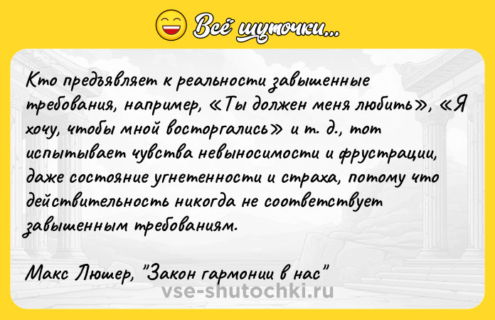 Цитата: Кто предъявляет к реальности завышенные требования, например, Ты должен меня любить , Я хочу, чтобы мной восторгались и т. д., тот испытывает чувства невыносимости и фрустрации, даже состояние угнетенности и страха, потому что действительность никогда не соответствует завышенным требованиям.Макс Люшер, Закон гармонии в нас