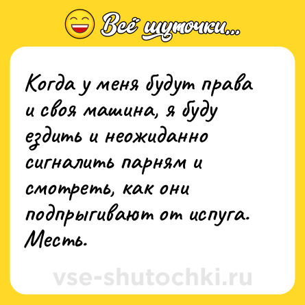 Шутка: Когда у меня будут права и своя машина, я буду ездить и неожиданно сигналить парням и смотреть, как они подпрыгивают от испуга. Месть.