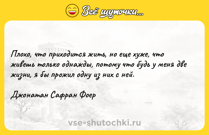 Цитата: Плохо, что приходится жить, но еще хуже, что живешь только однажды, потому что будь у меня две жизни, я бы прожил одну из них с ней.Джонатан Сафран Фоер