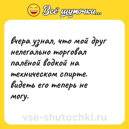 Шутка: вчера узнал, что мой друг нелегально торговал палёной водкой на техническом спирте. видеть его теперь не могу.